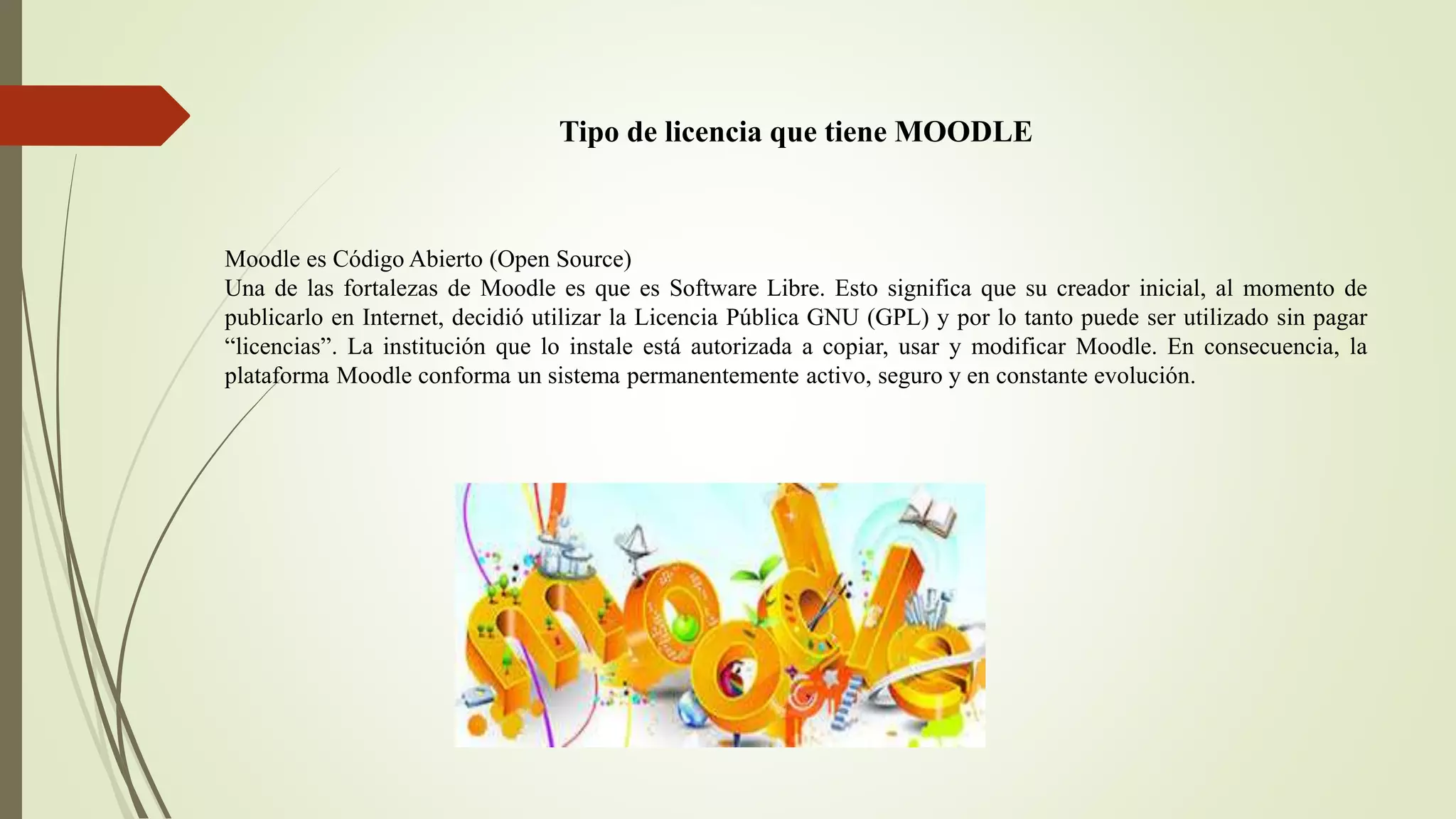 Tipo de licencia que tiene MOODLE
Moodle es Código Abierto (Open Source)
Una de las fortalezas de Moodle es que es Software Libre. Esto significa que su creador inicial, al momento de
publicarlo en Internet, decidió utilizar la Licencia Pública GNU (GPL) y por lo tanto puede ser utilizado sin pagar
“licencias”. La institución que lo instale está autorizada a copiar, usar y modificar Moodle. En consecuencia, la
plataforma Moodle conforma un sistema permanentemente activo, seguro y en constante evolución.
 