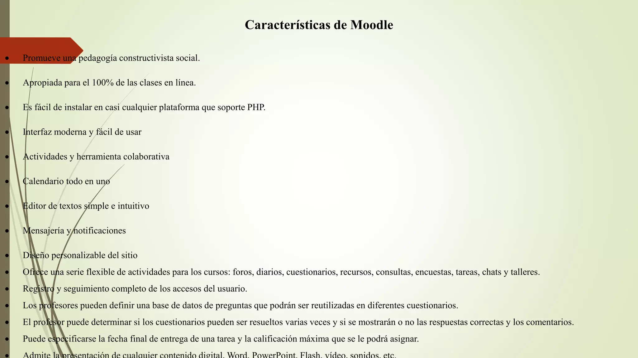 Características de Moodle
 Promueve una pedagogía constructivista social.
 Apropiada para el 100% de las clases en línea.
 Es fácil de instalar en casi cualquier plataforma que soporte PHP.
 Interfaz moderna y fácil de usar
 Actividades y herramienta colaborativa
 Calendario todo en uno
 Editor de textos simple e intuitivo
 Mensajería y notificaciones
 Diseño personalizable del sitio
 Ofrece una serie flexible de actividades para los cursos: foros, diarios, cuestionarios, recursos, consultas, encuestas, tareas, chats y talleres.
 Registro y seguimiento completo de los accesos del usuario.
 Los profesores pueden definir una base de datos de preguntas que podrán ser reutilizadas en diferentes cuestionarios.
 El profesor puede determinar si los cuestionarios pueden ser resueltos varias veces y si se mostrarán o no las respuestas correctas y los comentarios.
 Puede especificarse la fecha final de entrega de una tarea y la calificación máxima que se le podrá asignar.
 