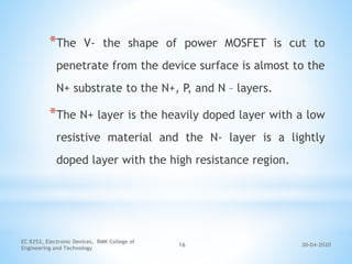 30-04-2020
EC 8252, Electronic Devices, RMK College of
Engineering and Technology
16
*The V- the shape of power MOSFET is cut to
penetrate from the device surface is almost to the
N+ substrate to the N+, P, and N – layers.
*The N+ layer is the heavily doped layer with a low
resistive material and the N- layer is a lightly
doped layer with the high resistance region.
 