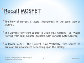 30-04-2020
EC 8252, Electronic Devices, RMK College of
Engineering and Technology
3
*
*The Flow of current is lateral (Horizontal) in the basic type of
MOSFET.
*The Current flow from Source to Drain (FET Analogy – Ex. Water
flowing from Tank (Source) to Drain with variable Gate Control.
*In Power MOSFET the Current flow Vertically from Source to
Drain or Drain to Source depending upon the biasing.
 