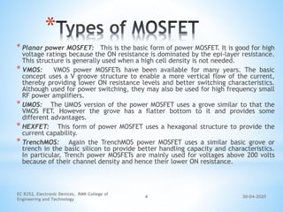 30-04-2020
EC 8252, Electronic Devices, RMK College of
Engineering and Technology
4
*
* Planar power MOSFET: This is the basic form of power MOSFET. It is good for high
voltage ratings because the ON resistance is dominated by the epi-layer resistance.
This structure is generally used when a high cell density is not needed.
* VMOS: VMOS power MOSFETs have been available for many years. The basic
concept uses a V groove structure to enable a more vertical flow of the current,
thereby providing lower ON resistance levels and better switching characteristics.
Although used for power switching, they may also be used for high frequency small
RF power amplifiers.
* UMOS: The UMOS version of the power MOSFET uses a grove similar to that the
VMOS FET. However the grove has a flatter bottom to it and provides some
different advantages.
* HEXFET: This form of power MOSFET uses a hexagonal structure to provide the
current capability.
* TrenchMOS: Again the TrenchMOS power MOSFET uses a similar basic grove or
trench in the basic silicon to provide better handling capacity and characteristics.
In particular, Trench power MOSFETs are mainly used for voltages above 200 volts
because of their channel density and hence their lower ON resistance.
 