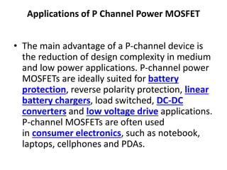 Applications of P Channel Power MOSFET
• The main advantage of a P-channel device is
the reduction of design complexity in medium
and low power applications. P-channel power
MOSFETs are ideally suited for battery
protection, reverse polarity protection, linear
battery chargers, load switched, DC-DC
converters and low voltage drive applications.
P-channel MOSFETs are often used
in consumer electronics, such as notebook,
laptops, cellphones and PDAs.
 