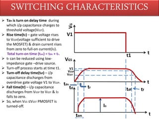SWITCHING CHARACTERISTICS
VG
V1
t1
t
VGS
V1
VGSP
VGST
tdn
tr
tdf tf
td
ton
ID
t
t
 Tdn is turn on delay time during
which i/p capacitance charges to
threshold voltage(VGST).
 Rise time(tr) – gate voltage rises
to VGSP(voltage sufficient to drive
the MOSFET) & drain current rises
from zero to full-on current(ID).
Total turn-on time (ton) = tdn + tr.
 tr can be reduced using low-
impedance gate –drive source.
 Turn-off process starts at time t1.
 Turn-off delay time(tdf) – i/p
capacitance discharges from
overdrive gate voltage V1 to VGSP.
 Fall time(tf) – i/p capacitance
discharges from VGSP to VGST & ID
falls to zero.
 So, when VGS ≤VGST PMOSFET is
turned-off.
 