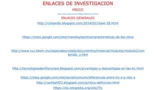 ENLACES DE INVESTIGACION
PREZZI
https://www.scribd.com/doc/76984622/Definicion-de-NTICs
ENLACES GENERALES
http://colsando.blogspot.com/2014/01/clase-28.html
https://sites.google.com/site/manoloylasntics/caracteristicas-de-las-ntics
http://www.ruv.itesm.mx/especiales/citela/documentos/material/modulos/modulo2/con
tenido_ii.htm
http://tecnologiasdeinfiorunesr.blogspot.com/p/ventajas-y-desventajas-en-las-tic.html
https://sites.google.com/site/societicsincom/diferencias-entre-tic-s-y-ntic-s
http://carlitahf23.blogspot.com/p/ntics-definicion.html
https://es.wikipedia.org/wiki/Tic
 
