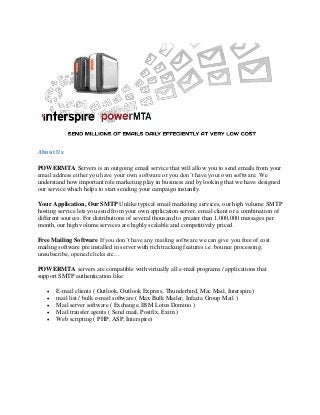 About Us
POWERMTA Servers is an outgoing email service that will allow you to send emails from your
email address either you have your own software or you don’t have your own software. We
understand how important role marketing play in business and by looking that we have designed
our service which helps to start sending your campaign instantly.
Your Application, Our SMTP Unlike typical email marketing services, our high volume SMTP
hosting service lets you send from your own application server, email client or a combination of
different sources. For distributions of several thousand to greater than 1,000,000 messages per
month, our high volume services are highly scalable and competitively priced.
Free Mailing Software If you don’t have any mailing software we can give you free of cost
mailing software pre installed in server with rich tracking features i.e. bounce processing,
unsubscribe, opened clicks etc…
POWERMTA servers are compatible with virtually all e-mail programs / applications that
support SMTP authentication like:
 E-mail clients ( Outlook, Outlook Express, Thunderbird, Mac Mail, Interspire)
 mail list / bulk e-mail software ( Max Bulk Mailer, Infacta Group Mail )
 Mail server software ( Exchange, IBM Lotus Domino )
 Mail transfer agents ( Send mail, Postfix, Exim )
 Web scripting ( PHP, ASP, Interspire)
 