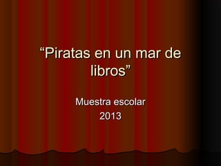 “Piratas en un mar de
libros”
Muestra escolar
2013

 