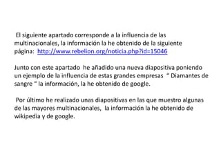 El siguiente apartado corresponde a la influencia de lasmultinacionales, la información la he obtenido de la siguientepágina:  http://www.rebelion.org/noticia.php?id=15046Junto con este apartado  he añadido una nueva diapositiva poniendoun ejemplo de la influencia de estas grandes empresas  “ Diamantes desangre “ la información, la he obtenido de google. Por último he realizado unas diapositivas en las que muestro algunasde las mayores multinacionales,  la información la he obtenido dewikipedia y de google.