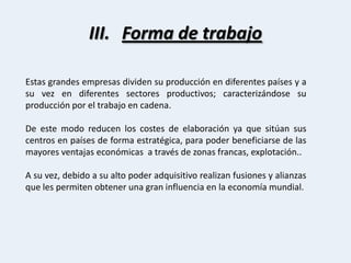 Forma de trabajoEstas grandes empresas dividen su producción en diferentes países y a su vez en diferentes sectores productivos; caracterizándose su producción por el trabajo en cadena.De este modo reducen los costes de elaboración ya que sitúan sus centros en países de forma estratégica, para poder beneficiarse de las mayores ventajas económicas  a través de zonas francas, explotación.. A su vez, debido a su alto poder adquisitivo realizan fusiones y alianzas que les permiten obtener una gran influencia en la economía mundial.