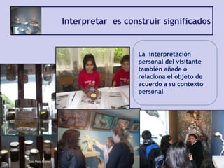 Interpretar es construir significados
La interpretación
personal del visitante
también añade o
relaciona el objeto de
acuerdo a su contexto
personal
 