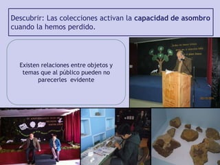 Descubrir: Las colecciones activan la capacidad de asombro
cuando la hemos perdido.
Existen relaciones entre objetos y
temas que al público pueden no
parecerles evidente
 