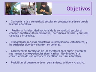 Objetivos
• Convertir a la a comunidad escolar en protagonista de su propia
historia educativa.
• Reafirmar la identidad nacional de la comunidad escolar al
conocer nuestra cultura educativa, patrimonio natural y cultural
tangible e intangible.
• Proporcionar recursos didácticos al profesorado, estudiantes, y
ha cualquier tipo de visitante, en general.
• Aprovechar la formación de los escolares para nutrir y recrear
sus mentes con experiencias significativas, llevándolos a la
construcción de una verdadera identidad cultural educativa.
• Posibilitar el desarrollo de un pensamiento crítico y creativo.
 