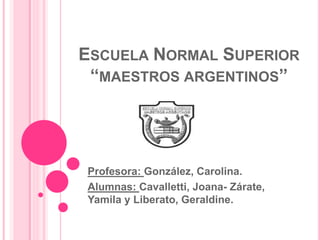 ESCUELA NORMAL SUPERIOR
“MAESTROS ARGENTINOS”
Profesora: González, Carolina.
Alumnas: Cavalletti, Joana- Zárate,
Yamila y Liberato, Geraldine.
 