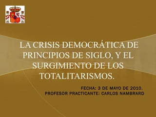 LA CRISIS DEMOCRÁTICA DE
PRINCIPIOS DE SIGLO, Y EL
SURGIMIENTO DE LOS
TOTALITARISMOS.
FECHA: 3 DE MAYO DE 2010.
PROFESOR PRACTICANTE: CARLOS NAMBRARD
 