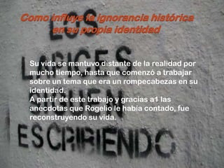 -


                                       .




    Su vida se mantuvo distante de la realidad por
    mucho tiempo, hasta que comenzó a trabajar
    sobre un tema que era un rompecabezas en su
    identidad.
    A partir de este trabajo y gracias a1 las
    anécdotas que Rogelio le había contado, fue
    reconstruyendo su vida.
 