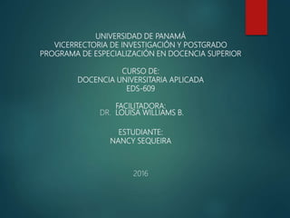 UNIVERSIDAD DE PANAMÁ
VICERRECTORIA DE INVESTIGACIÓN Y POSTGRADO
PROGRAMA DE ESPECIALIZACIÓN EN DOCENCIA SUPERIOR
CURSO DE:
DOCENCIA UNIVERSITARIA APLICADA
EDS-609
FACILITADORA:
DR. LOUISA WILLIAMS B.
ESTUDIANTE:
NANCY SEQUEIRA
2016
 
