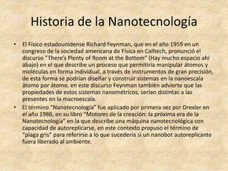 Historia de la Nanotecnología 
• El Físico estadounidense Richard Feynman, que en el año 1959 en un 
congreso de la sociedad americana de Física en Calltech, pronunció el 
discurso “There’s Plenty of Room at the Bottom” (Hay mucho espacio ahí 
abajo) en el que describe un proceso que permitiría manipular átomos y 
moléculas en forma individual, a través de instrumentos de gran precisión, 
de esta forma se podrían diseñar y construir sistemas en la nanoescala 
átomo por átomo, en este discurso Feynman también advierte que las 
propiedades de estos sistemas nanométricos, serían distintas a las 
presentes en la macroescala. 
• El término “Nanotecnología” fue aplicado por primera vez por Drexler en 
el año 1986, en su libro “Motores de la creación: la próxima era de la 
Nanotecnología” en la que describe una máquina nanotecnológica con 
capacidad de autoreplicarse, en este contexto propuso el término de 
“plaga gris” para referirse a lo que sucedería si un nanobot autoreplicante 
fuera liberado al ambiente. 
 