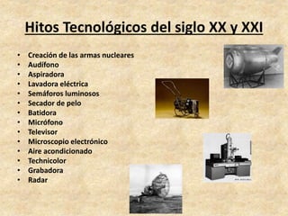 Hitos Tecnológicos del siglo XX y XXI 
• Creación de las armas nucleares 
• Audífono 
• Aspiradora 
• Lavadora eléctrica 
• Semáforos luminosos 
• Secador de pelo 
• Batidora 
• Micrófono 
• Televisor 
• Microscopio electrónico 
• Aire acondicionado 
• Technicolor 
• Grabadora 
• Radar 
 