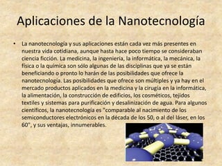 Aplicaciones de la Nanotecnología 
• La nanotecnología y sus aplicaciones están cada vez más presentes en 
nuestra vida cotidiana, aunque hasta hace poco tiempo se consideraban 
ciencia ficción. La medicina, la ingeniería, la informática, la mecánica, la 
física o la química son sólo algunas de las disciplinas que ya se están 
beneficiando o pronto lo harán de las posibilidades que ofrece la 
nanotecnología. Las posibilidades que ofrece son múltiples y ya hay en el 
mercado productos aplicados en la medicina y la cirugía en la informática, 
la alimentación, la construcción de edificios, los cosméticos, tejidos 
textiles y sistemas para purificación y desalinización de agua. Para algunos 
científicos, la nanotecnología es "comparable al nacimiento de los 
semiconductores electrónicos en la década de los 50, o al del láser, en los 
60", y sus ventajas, innumerables. 
 