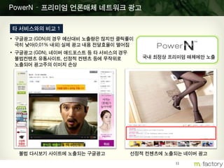 11
PowerN – 프리미엄 언론매체 네트워크 광고
타 서비스와의 비교 1
• 구글광고 (GDN)의 경우 예산대비 노출량은 많지만 클릭률이
극히 낮아(0.01% 내외) 실제 광고 내용 전달효율이 떨어짐
• 구글광고 (GDN), 네이버 애드포스트 등 타 서비스의 경우
불법컨텐츠 유통사이트, 선정적 컨텐츠 등에 무작위로
노출되어 광고주의 이미지 손상
불법 다시보기 사이트에 노출되는 구글광고 선정적 컨첸츠에 노출되는 네이버 광고
국내 최정상 프리미엄 매체에만 노출
 