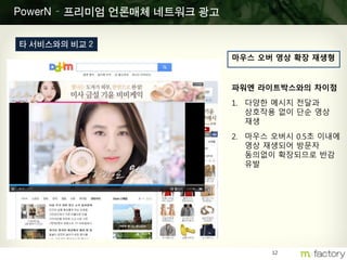 12
PowerN – 프리미엄 언론매체 네트워크 광고
타 서비스와의 비교 2
마우스 오버 영상 확장 재생형
파워엔 라이트박스와의 차이점
1. 다양한 메시지 전달과
상호작용 없이 단순 영상
재생
2. 마우스 오버시 0.5초 이내에
영상 재생되어 방문자
동의없이 확장되므로 반감
유발
 