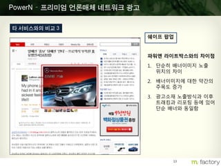 13
PowerN – 프리미엄 언론매체 네트워크 광고
타 서비스와의 비교 3
쉐이프 팝업
파워엔 라이트박스와의 차이점
1. 단순히 배너이미지 노출
위치의 차이
2. 배너이미지에 대한 약간의
주목도 증가
3. 광고소재 노출방식과 이후
트래킹과 리포팅 등에 있어
단순 배너와 동일함
 