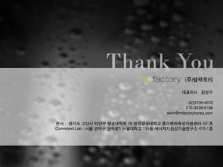 (주)엠팩토리
대표이사 김성수
02)3158-4010
010-3436-9196
skim@mfactorykorea.com
본사 : 경기도 고양시 덕양구 항공대학로 76 한국항공대학교 중소벤처육성지원센터 401호
Commtext Lab : 서울 관악구 관악로1 서울대학교 135동 에너지자원신기술연구소 410-1호
 