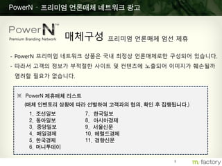 3
PowerN – 프리미엄 언론매체 네트워크 광고
- PowerN 프리미엄 네트워크 상품은 국내 최정상 언론매체로만 구성되어 있습니다.
- 따라서 고객의 정보가 부적절한 사이트 및 컨텐츠에 노출되어 이미지가 훼손될까
염려할 필요가 없습니다.
※ PowerN 제휴매체 리스트
(매체 인벤토리 상황에 따라 선별하여 고객과의 협의, 확인 후 집행됩니다.)
Premium Branding Network 매체구성 프리미엄 언론매체 엄선 제휴
1. 조선일보
2. 동아일보
3. 중앙일보
4. 매일경제
5. 한국경제
6. 머니투데이
7. 한국일보
8. 아시아경제
9. 서울신문
10. 헤럴드경제
11. 경향신문
 