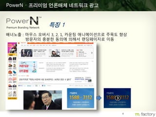4
PowerN – 프리미엄 언론매체 네트워크 광고
특징 1Premium Branding Network
배너노출 : 마우스 오버시 3, 2, 1, 카운팅 애니메이션으로 주목도 향상
방문자의 충분한 동의에 의해서 랜딩페이지로 이동
3
 