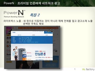 5
PowerN – 프리미엄 언론매체 네트워크 광고
특징 2Premium Branding Network
라이트박스 노출 : 새 창으로 이동하는 것이 아니라 매체 전체를 덮고 광고소재 노출
완벽한 주목도 확보
x
 