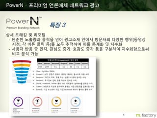 6
PowerN – 프리미엄 언론매체 네트워크 광고
특징 3Premium Branding Network
상세 트래킹 및 리포팅
- 단순한 노출량과 클릭을 넘어 광고소재 안에서 방문자의 다양한 행위(동영상
시청, 각 버튼 클릭 등)를 모두 추적하여 이를 통계화 및 지수화
- 사용자 반응 중 인지, 관심도 증가, 호감도 증가 등을 구분하여 지수화함으로써
비교 분석 가능
 