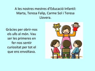 A les nostres mestres d’Educació Infantil:
Marta, Teresa Falip, Carme Sol i Teresa
Llovera.
Gràcies per obrir-nos
els ulls al món. Vau
ser les primeres en
fer-nos sentir
curiositat per tot el
que ens envoltava.
 