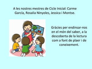A les nostres mestres de Cicle Inicial: Carme
García, Rosalia Ninyoles, Jessica i Montse.
Gràcies per endinsar-nos
en el món del saber, a la
descoberta de la lectura
com a font de plaer i de
coneixement.
 