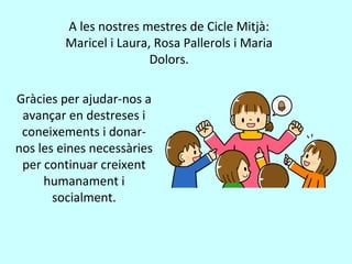 A les nostres mestres de Cicle Mitjà:
Maricel i Laura, Rosa Pallerols i Maria
Dolors.
Gràcies per ajudar-nos a
avançar en destreses i
coneixements i donar-
nos les eines necessàries
per continuar creixent
humanament i
socialment.
 