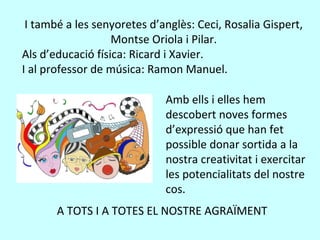 I també a les senyoretes d’anglès: Ceci, Rosalia Gispert,
Montse Oriola i Pilar.
Als d’educació física: Ricard i Xavier.
I al professor de música: Ramon Manuel.
Amb ells i elles hem
descobert noves formes
d’expressió que han fet
possible donar sortida a la
nostra creativitat i exercitar
les potencialitats del nostre
cos.
A TOTS I A TOTES EL NOSTRE AGRAÏMENT
 