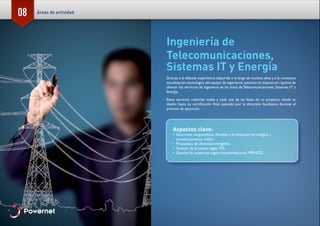 08
Ingeniería de
Telecomunicaciones,
Sistemas IT y Energía
Gracias a la dilatada experiencia adquirida a lo largo de muchos años y a la constante
actualización tecnológica del equipo de ingenieros, estamos en disposición óptima de
ofrecer los servicios de Ingeniería en las áreas de Telecomunicaciones, Sistemas IT y
Energía.
Estos servicios cubrirían todas y cada una de las fases de un proyecto, desde su
diseño hasta su certificación final, pasando por la dirección facultativa durante el
proceso de ejecución.
Aspectos clave:
•	 Soluciones vanguardistas, flexibles a la evolución tecnológica y
económicamente viables
•	 Propuestas de eficiencia energética
•	 Gestión de procesos según ITIL
•	 Gestión de proyectos según recomendaciones PRINCE2
Áreas de actividad
 