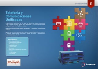 11
Telefonía y
Comunicaciones
Unificadas
Proporcionamos soluciones de voz que van desde los sistemas tradicionales
TDM a los más avanzados basados en IP, de pequeña a gran capacidad, incluyendo
configuraciones en HA (Alta Disponibilidad).
Integración con aplicaciones, sistemas de mensajería y entornos de comunicaciones
unificadas.
Aportamos recursos propios que cubren las fases de especificación,diseño,instalación
y arranque, proporcionando soluciones a medida de soporte y mantenimiento,
incluyendo formatos 24 x 7.
Soluciones:
•	 Centralitas telefónicas IP
•	 Comunicaciones unificadas
•	 Mensajería Unificada
•	 Videoconferencia
•	 Contact Center
•	 Tarificación
•	 Integración de plataformas Microsoft:
•	 Lync
•	 LiveMeeting
•	 Exchange
Áreas de actividad
 