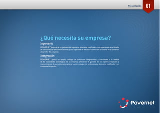 01
¿Qué necesita su empresa?
Ingeniería
POWERNET dispone de un gabinete de ingenieros altamente cualificados, con experiencia en el diseño
de soluciones de telecomunicaciones y con capacidad de efectuar la dirección facultativa en el posterior
desarrollo del proyecto.
Integración
POWERNET aporta un amplio catálogo de soluciones vanguardistas y funcionales, a la medida
de las necesidades tecnológicas de su empresa, ofreciendo la garantía de una óptima instalación y
mantenimiento de sus sistemas gracias a nuestro equipo de profesionales, altamente cualificado y en
constante formación.
Presentación
 