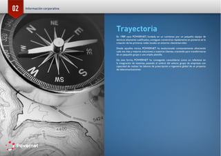 02
Trayectoria
En 1989 nace POWERNET, fundada en un comienzo por un pequeño equipo de
técnicos altamente cualificados,consiguen convertirse rápidamente en pioneros en la
creación de las primeras redes locales en entorno cliente/servidor.
Desde aquellos inicios, POWERNET ha evolucionado constantemente ofreciendo
cada vez más y mejores soluciones a nuestros clientes, creciendo para transformarse
de un pequeño grupo a una amplia plantilla.
De esta forma, POWERNET ha conseguido consolidarse como un referente en
la integración de sistemas, pasando al umbral del selecto grupo de empresas con
capacidad de realizar las labores de prescripción e ingeniería global de un proyecto
de telecomunicaciones.
Información corporativa
 
