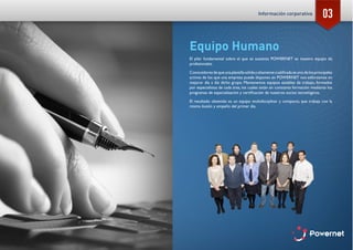 03
Equipo Humano
El pilar fundamental sobre el que se sustenta POWERNET es nuestro equipo de
profesionales.
Conocedoresdequeunaplantillasólidayaltamentecualificadaesunodelosprincipales
activos de los que una empresa puede disponer, en POWERNET nos esforzamos en
mejorar día a día dicho grupo. Mantenemos equipos estables de trabajo, formados
por especialistas de cada área, los cuales están en constante formación mediante los
programas de especialización y certificación de nuestros socios tecnológicos.
El resultado obtenido es un equipo multidisciplinar y compacto, que trabaja con la
misma ilusión y empeño del primer día.
Información corporativa
 