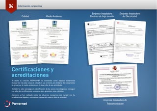 04
Certificaciones y
acreditaciones
Ya desde su creación, POWERNET ha mantenido como objetivo fundamental
alcanzar las más altas cotas de calidad en sus servicios, sin olvidarse del compromiso
de preservar el medio ambiente en el desarrollo de sus actividades.
También ha sido estratégica la identificación de los socios tecnológicos y conseguir
con ellos las certificaciones necesarias para garantizar estas calidades.
Asimismo se han realizado todos los esfuerzos necesarios para cumplir con las
acreditaciones legales y normativas vigentes en nuestro área de actividad.
Calidad Medio Ambiente
Empresa Instaladora
de Electricidad
Empresa Instaladora
Electrica de baja tensión
Empresa Instaladora de
Telecomunicación
POWERNET I S.L
CALLE FRANCISCA DELGADO, 11 3º28108-ALCOBENDAS (MADRID).
EBTE
2009/DC/019
POWERNET I S.L.
JOAQUIN FERNANDEZ DE CORDOBA N
CALLE FRANCISCA DELGADO, 11 3º Alcobendas (28108-Madrid)
B84151463
Madrid, 18 de noviembre de 2009
Información corporativa
 