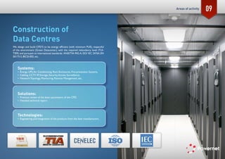 09
Construction of
Data Centres
We design and build CPD’S to be energy efficient (with minimum PUE), respectful
of the environment (Green Datacenter), with the required redundancy level (TUI-
TIER) and pursuant to international standards: ANSI/TIA-942-A, ISO/ IEC 24764, EN
50173-5, BICSI-002, etc.
Systems:
•	 Energy, UPS,Air Conditioning, Rack Enclosures, Fire-prevention Systems,
•	 Cabling, CCTV IP, Storage, Security,Access, Surveillance,
•	 Network Topology, Monitoring, Remote Management, etc.
Solutions:
•	 Previous review of the basic parameters of the CPD.
•	 Detailed technical report.
Technologies:
•	 Engineering and Integration of the products from the best manufacturers.
Areas of activity
 