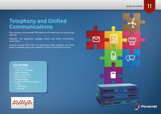 11
Telephony and Unified
Communications
Voice solutions, from traditional TDM systems to IP systems and from small to large
capacities.
Integration with applications, messaging systems and unified communication
environments.
In-house resources which cover the specification, design, installation and startup
phases. Customised support and maintenance solutions, including 24x7 formats.
SOLUTIONS:
•	 IP Switchboards.
•	 Unified communications.
•	 Unified Messaging.
•	 Video-conferencing.
•	 Contact Centre.
•	 Charging Scheme.
•	 Integration of Microsoft platforms:
•	 Lync.
•	 LiveMeeting.
•	 Exchange.
Areas of activity
 