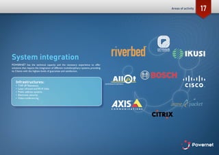 17
System integration
POWERNET has the technical capacity and the necessary experience to offer
solutions that require the integration of different multidisciplinary systems, providing
its Clients with the highest levels of guarantee and satisfaction.
Infrastructures:
•	 TVIP (IP Television).
•	 Laser, infrared and Wi-Fi links.
•	 Public address systems.
•	 Electronic security.
•	 Video-conferencing.
Areas of activity
 