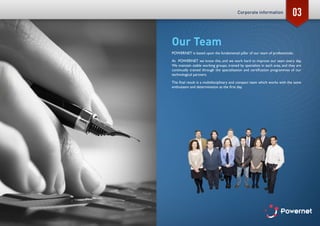 03
Our Team
POWERNET is based upon the fundamental pillar of our team of professionals.
At POWERNET we know this, and we work hard to improve our team every day.
We maintain stable working groups, trained by specialists in each area, and they are
continually trained through the specialisation and certification programmes of our
technological partners.
The final result is a multidisciplinary and compact team which works with the same
enthusiasm and determination as the first day.
Corporate information
 