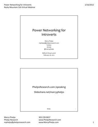 Power Networking for Introverts                                       2/16/2012
Rocky Mountain SLA Virtual Webinar




                              Power Networking for 
                                   Introverts
                                            Marcy Phelps
                                     mphelps@phelpsresearch.com
                                              Twitter:
                                               #rmsla
                                           @marcyphelps

                                         RMSLA Virtual Lunch
                                          February 16, 2012




                              PhelpsResearch.com /speaking
                                Slideshare.net/marcyphelps




                                               #rmsla             2




Marcy Phelps                         303.239.0657 
Phelps Research                      www.PhelpsResearch.com
mphelps@phelpsresearch.com           www.MarcyPhelps.com                     1
 