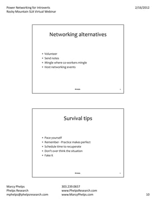 PowerNetworkingforIntroverts                                       2/16/2012
RockyMountainSLAVirtualWebinar




                               Networkingalternatives


                           Volunteer
                           Sendnotes
                           Minglewhereco‐workersmingle
                           Hostnetworkingevents




                                                 #rmsla          19




                                         Survivaltips


                           Paceyourself
                           Remember‐ Practicemakesperfect
                           Scheduletimetorecuperate
                           Don’toverthinkthesituation
                           Fakeit




                                                 #rmsla          20




MarcyPhelps                            303.239.0657
PhelpsResearch                         www.PhelpsResearch.com
mphelps@phelpsresearch.com              www.MarcyPhelps.com                 10
 