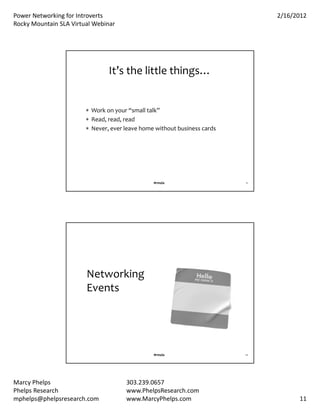 PowerNetworkingforIntroverts                                                2/16/2012
RockyMountainSLAVirtualWebinar




                                It’sthelittlethings…


                         Workonyour“smalltalk”
                         Read,read,read
                         Never,everleavehomewithoutbusinesscards




                                                #rmsla                    21




                        Networking
                        Events




                                                #rmsla                    22




MarcyPhelps                          303.239.0657
PhelpsResearch                       www.PhelpsResearch.com
mphelps@phelpsresearch.com            www.MarcyPhelps.com                            11
 