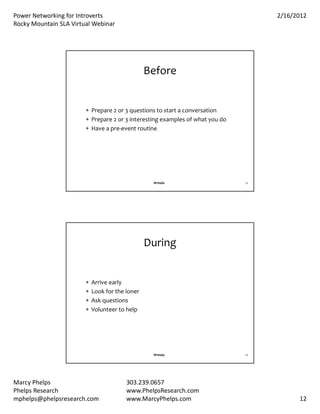 PowerNetworkingforIntroverts                                                     2/16/2012
RockyMountainSLAVirtualWebinar




                                                 Before


                         Prepare2or3questionstostartaconversation
                         Prepare2or3interestingexamplesofwhatyoudo
                         Haveapre‐eventroutine




                                                  #rmsla                       23




                                                 During


                           Arriveearly
                           Lookfortheloner
                           Askquestions
                           Volunteertohelp




                                                  #rmsla                       24




MarcyPhelps                             303.239.0657
PhelpsResearch                          www.PhelpsResearch.com
mphelps@phelpsresearch.com               www.MarcyPhelps.com                              12
 