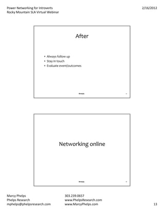PowerNetworkingforIntroverts                                      2/16/2012
RockyMountainSLAVirtualWebinar




                                             After


                         Alwaysfollowup
                         Stayintouch
                         Evaluateevent/outcomes




                                               #rmsla           25




                                     Networkingonline




                                               #rmsla           26




MarcyPhelps                           303.239.0657
PhelpsResearch                        www.PhelpsResearch.com
mphelps@phelpsresearch.com             www.MarcyPhelps.com                 13
 
