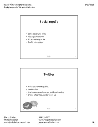 PowerNetworkingforIntroverts                                                 2/16/2012
RockyMountainSLAVirtualWebinar




                                          Socialmedia


                           Samebasicrulesapply
                           Focusyouractivities
                           Showuswhoyouare
                           Goalisinteraction




                                                     #rmsla                27




                                               Twitter


                           Makeyourtweetspublic
                           Tweetvalue
                           Useforconversations,notjustbroadcasting
                           Createahashtag,startatweet‐up




                                                     #rmsla                28




MarcyPhelps                             303.239.0657
PhelpsResearch                          www.PhelpsResearch.com
mphelps@phelpsresearch.com               www.MarcyPhelps.com                          14
 
